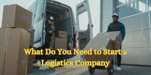 What Do You Need to Start a Logistics Company